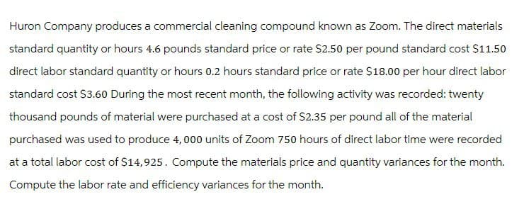 Huron Company produces a commercial cleaning compound known as Zoom. The direct materials
standard quantity or hours 4.6 pounds standard price or rate $2.50 per pound standard cost $11.50
direct labor standard quantity or hours 0.2 hours standard price or rate $18.00 per hour direct labor
standard cost $3.60 During the most recent month, the following activity was recorded: twenty
thousand pounds of material were purchased at a cost of $2.35 per pound all of the material
purchased was used to produce 4,000 units of Zoom 750 hours of direct labor time were recorded
at a total labor cost of $14,925. Compute the materials price and quantity variances for the month.
Compute the labor rate and efficiency variances for the month.