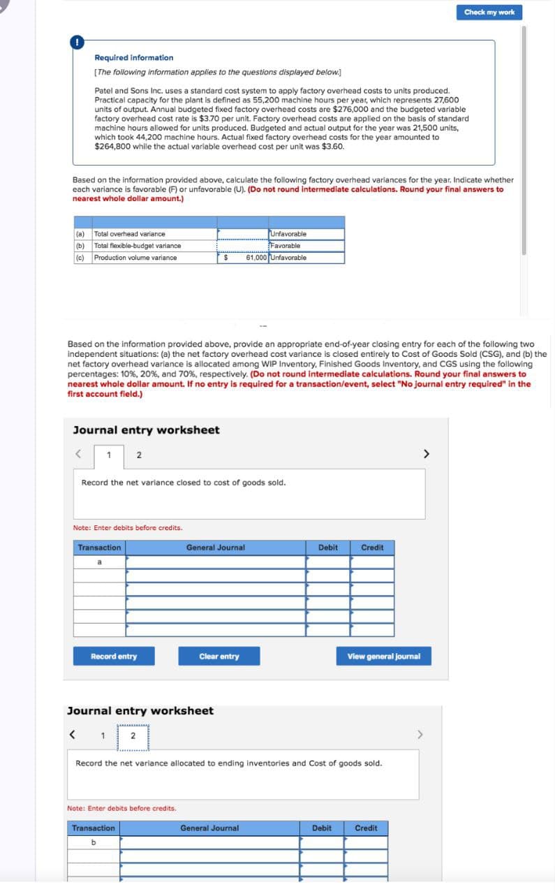 Check my work
Required information
[The following information applies to the questions displayed below.]
Patel and Sons Inc. uses a standard cost system to apply factory overhead costs to units produced.
Practical capacity for the plant is defined as 55,200 machine hours per year, which represents 27,600
units of output. Annual budgeted fixed factory overhead costs are $276,000 and the budgeted variable
factory overhead cost rate is $3.70 per unit. Factory overhead costs are applied on the basis of standard
machine hours allowed for units produced. Budgeted and actual output for the year was 21,500 units,
which took 44,200 machine hours. Actual fixed factory overhead costs for the year amounted to
$264,800 while the actual variable overhead cost per unit was $3.60.
Based on the information provided above, calculate the following factory overhead variances for the year. Indicate whether
each variance is favorable (F) or unfavorable (U). (Do not round intermediate calculations. Round your final answers to
nearest whole dollar amount.)
(a) Total overhead variance
(b) Total flexible-budget variance
(c) Production volume variance
Unfavorable
Favorable
$
61,000 Unfavorable
Based on the information provided above, provide an appropriate end-of-year closing entry for each of the following two
independent situations: (a) the net factory overhead cost variance is closed entirely to Cost of Goods Sold (CSG), and (b) the
net factory overhead variance is allocated among WIP Inventory, Finished Goods Inventory, and CGS using the following
percentages: 10%, 20%, and 70%, respectively. (Do not round intermediate calculations. Round your final answers to
nearest whole dollar amount. If no entry is required for a transaction/event, select "No journal entry required" in the
first account field.)
Journal entry worksheet
< 1
2
Record the net variance closed to cost of goods sold.
Note: Enter debits before credits.
Transaction
General Journal
Debit
Credit
Record entry
Clear entry
View general journal
Journal entry worksheet
<
1
2
Record the net variance allocated to ending inventories and Cost of goods sold.
Note: Enter debits before credits.
Transaction
b
General Journal
Debit
Credit
>
>