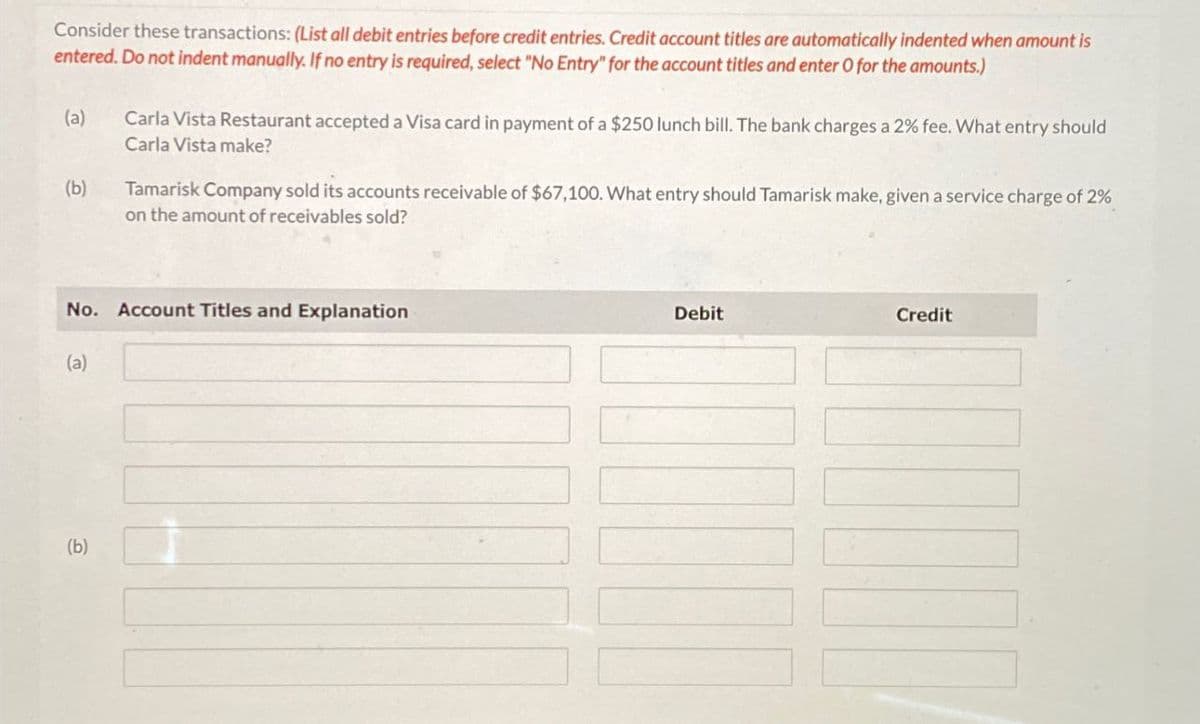 Consider these transactions: (List all debit entries before credit entries. Credit account titles are automatically indented when amount is
entered. Do not indent manually. If no entry is required, select "No Entry" for the account titles and enter O for the amounts.)
(a)
(b)
Carla Vista Restaurant accepted a Visa card in payment of a $250 lunch bill. The bank charges a 2% fee. What entry should
Carla Vista make?
Tamarisk Company sold its accounts receivable of $67,100. What entry should Tamarisk make, given a service charge of 2%
on the amount of receivables sold?
No. Account Titles and Explanation
(a)
(b)
Debit
Credit