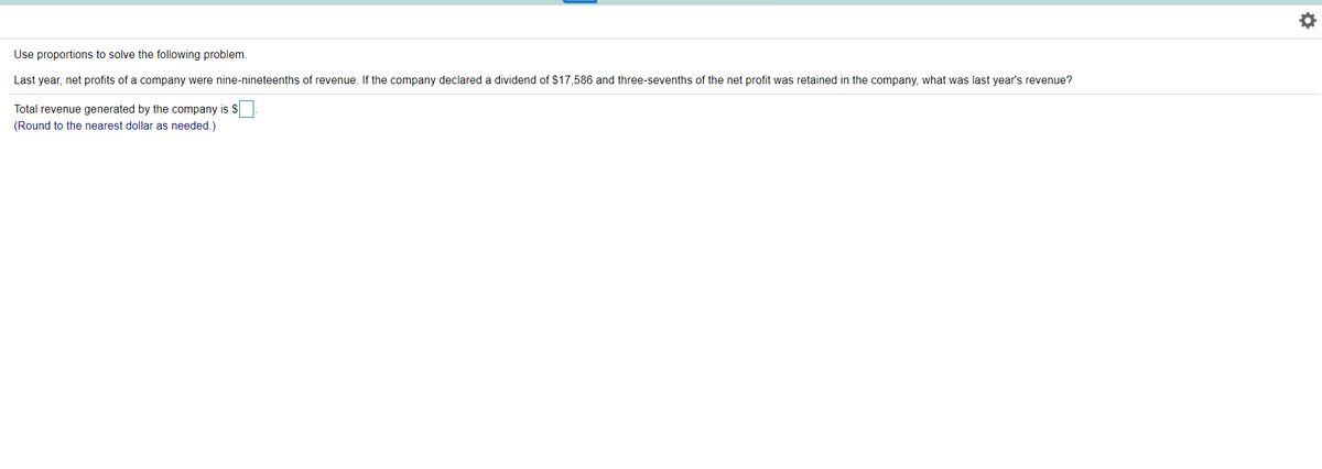 Use proportions to solve the following problem.
Last year, net profits of a company were nine-nineteenths of revenue. If the company declared a dividend of $17,586 and three-sevenths of the net profit was retained in the company, what was last year's revenue?
Total revenue generated by the company is $
(Round to the nearest dollar as needed.)
