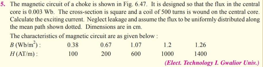 The magnetic circuit of a choke is shown in Fig. 6.47. It is designed so that the flux in the central
core is 0.003 Wb. The cross-section is square and a coil of 500 turns is wound on the central core.
Calculate the exciting current. Neglect leakage and assume the flux to be uniformly distributed along
the mean path shown dotted. Dimensions are in cm.
The characteristics of magnetic circuit are as given below:
B (Wb/m³) :
H(AT/m) :
0.38
0.67
1.07
1.2
1.26
100
200
600
1000
1400
