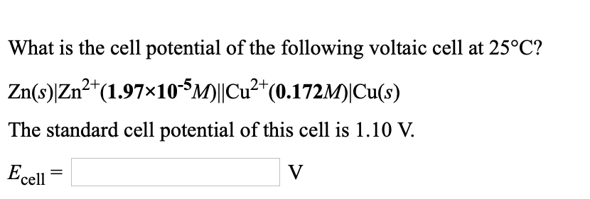 What is the cell potential of the following voltaic cell at 25°C?
Zn(s)|Zn²*(1.97×10$M)||Cu²*(0.172M)|Cu(s)
The standard cell potential of this cell is 1.10 V.
V
Ecell
