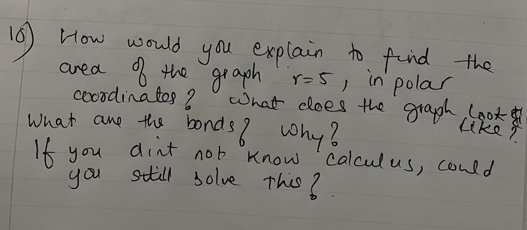 16) How would you explain to
o find the
area f the gr aph r=5, in polar
coOodinatos ?
graph
what cloes the graph Look
ike
what ane the bonds? why?
16 you
dint
setill solve This 2.
nob Know
calcul us, could
you
