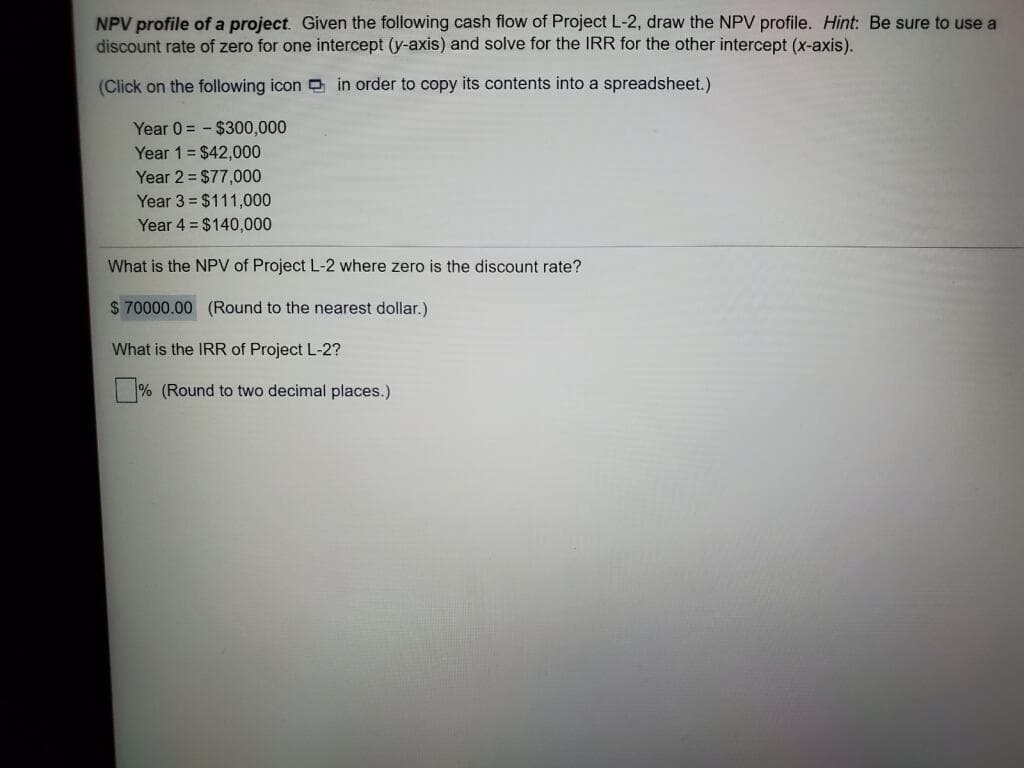 NPV profile of a project. Given the following cash flow of Project L-2, draw the NPV profile. Hint: Be sure to use a
discount rate of zero for one intercept (y-axis) and solve for the IRR for the other intercept (x-axis).
(Click on the following icon in order to copy its contents into a spreadsheet.)
Year 0 = - $300,000
Year 1= $42,000
Year 2 = $77,000
Year 3 = $111,000
Year 4 = $140,000
What is the NPV of Project L-2 where zero is the discount rate?
$ 70000.00 (Round to the nearest dollar.)
What is the IRR of Project L-2?
% (Round to two decimal places.)
