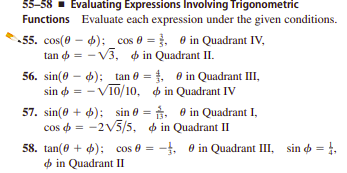 55-58 - Evaluating Expressions Involving Trigonometric
Functions Evaluate each expression under the given conditions.
55. cos(0 – 4): cos 0 = , 0 in Quadrant IV,
tan = - V3, p in Quadrant II.
%3D
56. sin(0 - 6); tan 0 = . e in Quadrant III,
sin o = - V10/10, o in Quadrant IV
57. sin(0 + 4); sin 0 = . 0 in Quadrant I,
cos o = -2V5/5, in Quadrant II
58. tan(0 + 4); cos 0 = -, 0 in Quadrant III, sin o = 1,
in Quadrant II
