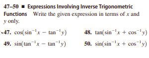 47-50 - Expressions Involving Inverse Trigonometric
Functions Write the given expression in terms of x and
y only.
•47. cos(sin'x – tan-' y)
48. tan(sinx + cos'y)
49. sin(tan'x – tan¯'y)
50. sin(sin'x + cos'y)
