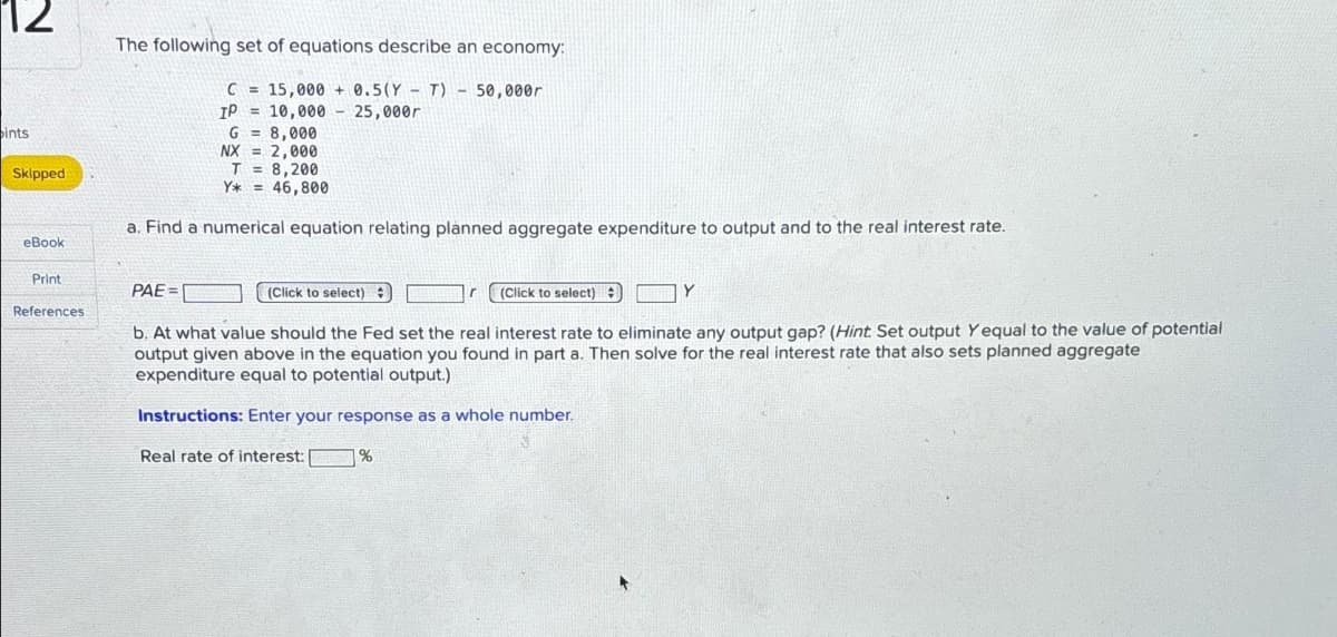 12
ints
Skipped
The following set of equations describe an economy:
C =
15,000 +0.5(YT) 50,000r
IP
= 10,000 25,000r
G = 8,000
NX = 2,000
T
Y* =
8,200
46,800
a. Find a numerical equation relating planned aggregate expenditure to output and to the real interest rate.
eBook
Print
PAE=[
(Click to select)
(Click to select)
Y
References
b. At what value should the Fed set the real interest rate to eliminate any output gap? (Hint: Set output Yequal to the value of potential
output given above in the equation you found in part a. Then solve for the real interest rate that also sets planned aggregate
expenditure equal to potential output.)
Instructions: Enter your response as a whole number.
Real rate of interest:
%