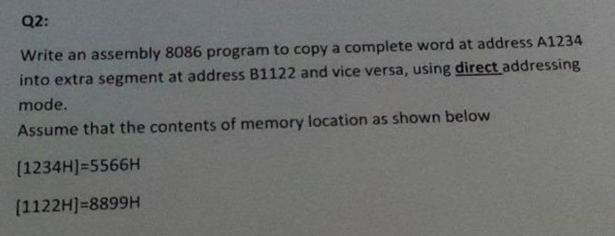 Q2:
Write an assembly 8086 program to copy a complete word at address A1234
into extra segment at address B1122 and vice versa, using direct addressing
mode.
Assume that the contents of memory location as shown below
(1234H]=5566H
(1122H]=8899H
