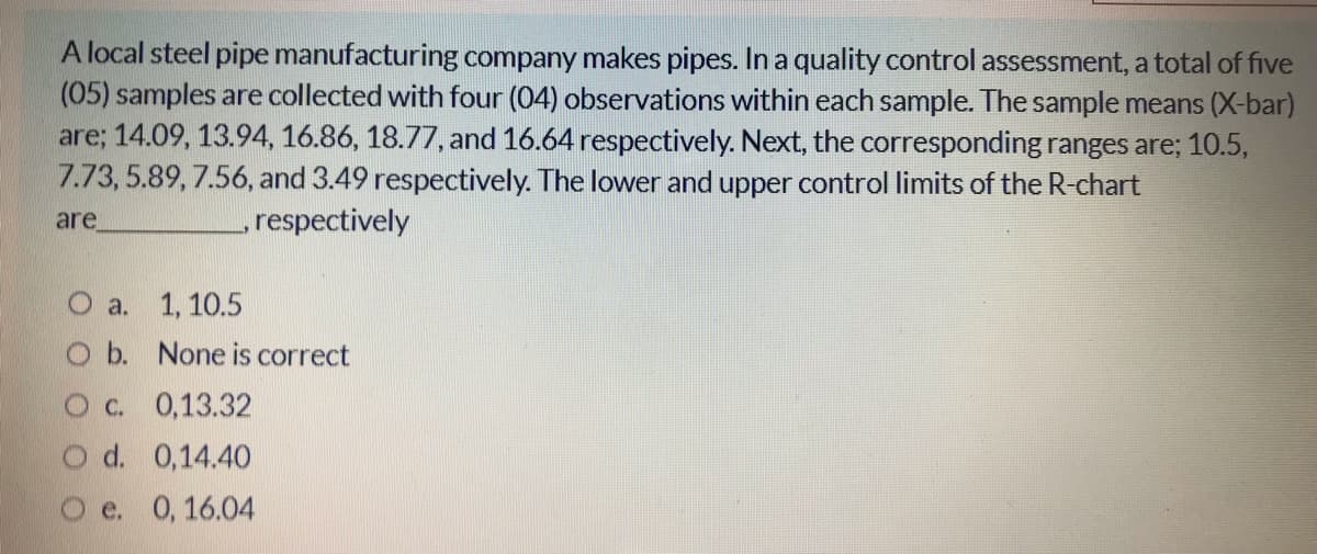 A local steel pipe manufacturing company makes pipes. In a quality control assessment, a total of five
(05) samples are collected with four (04) observations within each sample. The sample means (X-bar)
are; 14.09, 13.94, 16.86, 18.77, and 16.64 respectively. Next, the corresponding ranges are; 10.5,
7.73, 5.89, 7.56, and 3.49 respectively. The lower and upper control limits of the R-chart
are
respectively
O a. 1, 10.5
O b. None is correct
Oc. 0,13.32
O d. 0,14.40
e. 0,16.04
