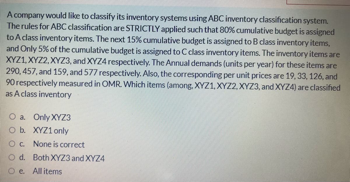 A company would like to classify its inventory systems using ABC inventory classification system.
The rules for ABC classification are STRICTLY applied such that 80% cumulative budget is assigned
to A class inventory items. The next 15% cumulative budget is assigned to B class inventory items,
and Only 5% of the cumulative budget is assigned to C class inventory items. The inventory items are
XYZ1, XYZ2, XYZ3, and XYZ4 respectively. The Annual demands (units per year) for these items are
290, 457, and 159, and 577 respectively. Also, the corresponding per unit prices are 19, 33, 126, and
90 respectively measured in OMR. Which items (among, XYZ1, XYZ2, XYZ3, and XYZ4) are classified
as A class inventory
O a. Only XYZ3
O b. XYZ1 only
C. None is correct
O d. Both XYZ3 and XYZ4
O e. All items
