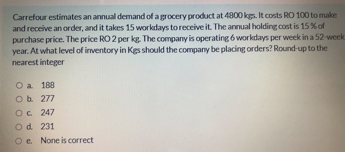 Carrefour estimates an annual demand of a grocery product at 4800 kgs. It costs RO 100 to make
and receive an order, and it takes 15 workdays to receive it. The annual holding cost is 15 % of
purchase price. The price RO 2 per kg. The company is operating 6 workdays per week in a 52-week
year. At what level of inventory in Kgs should the company be placing orders? Round-up to the
nearest integer
О а.
188
O b. 277
О с. 247
O d. 231
e. None is correct
