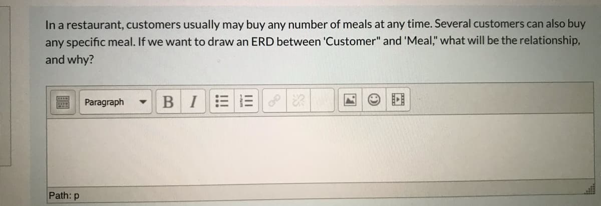 In a restaurant, customers usually may buy any number of meals at any time. Several customers can also buy
any specific meal. If we want to draw an ERD between 'Customer" and 'Meal," what will be the relationship,
and why?
Paragraph
BI
Path: p
