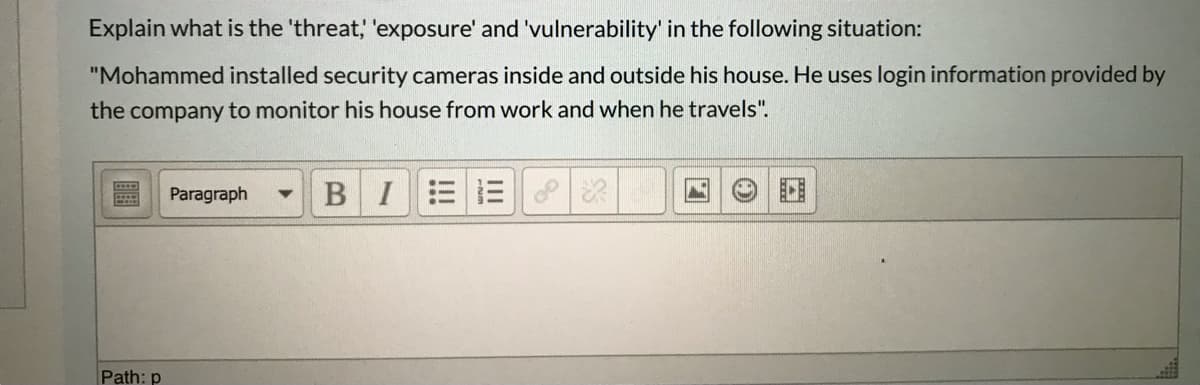 Explain what is the 'threat, 'exposure' and 'vulnerability' in the following situation:
"Mohammed installed security cameras inside and outside his house. He uses login information provided by
the company to monitor his house from work and when he travels".
Paragraph
BIEE
Path: p
