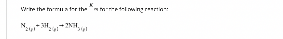 K
Write the formula for the eq for the following reaction:
2 (g)
+ 3H
2 (g)
2NH
3 (g)