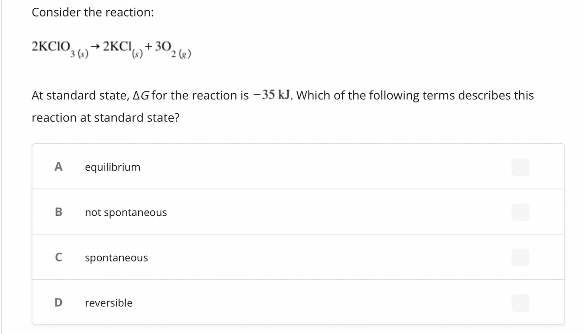 Consider the reaction:
2KCIO
A
At standard state, AG for the reaction is -35 kJ. Which of the following terms describes this
reaction at standard state?
B
→2KCI, + 30
3 (s) → 2KCI()
C
D
equilibrium
not spontaneous
spontaneous
2 (g)
reversible