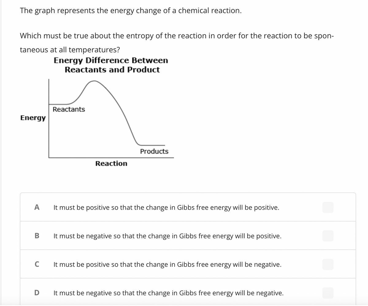 The graph represents the energy change of a chemical reaction.
Which must be true about the entropy of the reaction in order for the reaction to be spon-
taneous at all temperatures?
Energy Difference Between
Reactants and Product
Energy
A
B
C
Reactants
Reaction
Products
It must be positive so that the change in Gibbs free energy will be positive.
It must be negative so that the change in Gibbs free energy will be positive.
It must be positive so that the change in Gibbs free energy will be negative.
D It must be negative so that the change in Gibbs free energy will be negative.