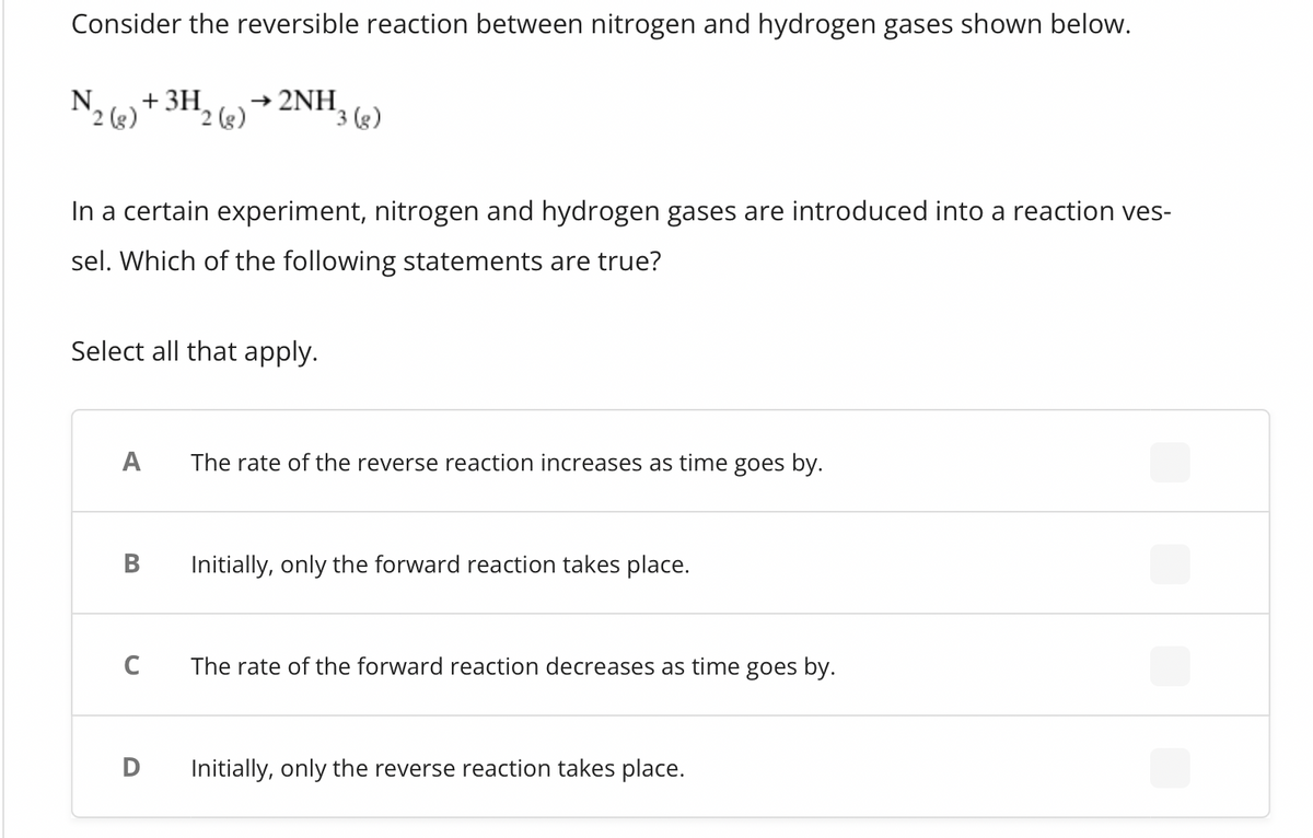 Consider the reversible reaction between nitrogen and hydrogen gases shown below.
N + 3H
2 (g)
A
In a certain experiment, nitrogen and hydrogen gases are introduced into a reaction ves-
sel. Which of the following statements are true?
Select all that apply.
B
2 (g)
C
→ 2NH
D
3 (g)
The rate of the reverse reaction increases as time goes by.
Initially, only the forward reaction takes place.
The rate of the forward reaction decreases as time goes by.
Initially, only the reverse reaction takes place.