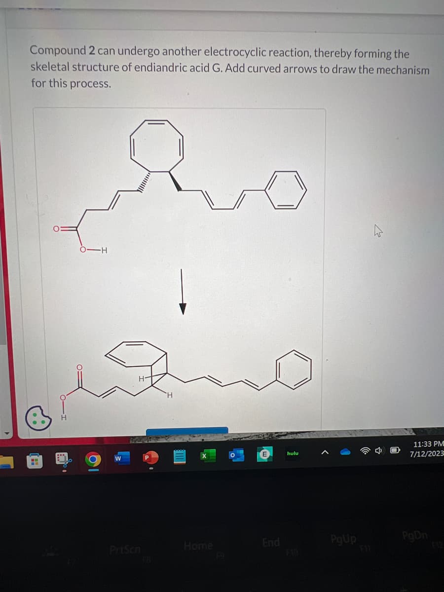 Compound 2 can undergo another electrocyclic reaction, thereby forming the
skeletal structure of endiandric acid G. Add curved arrows to draw the mechanism
for this process.
H
who
H
O-H
C
PrtScn
1x
Home
End
hulu
PgUp
11:33 PM
7/12/2023
PgDn