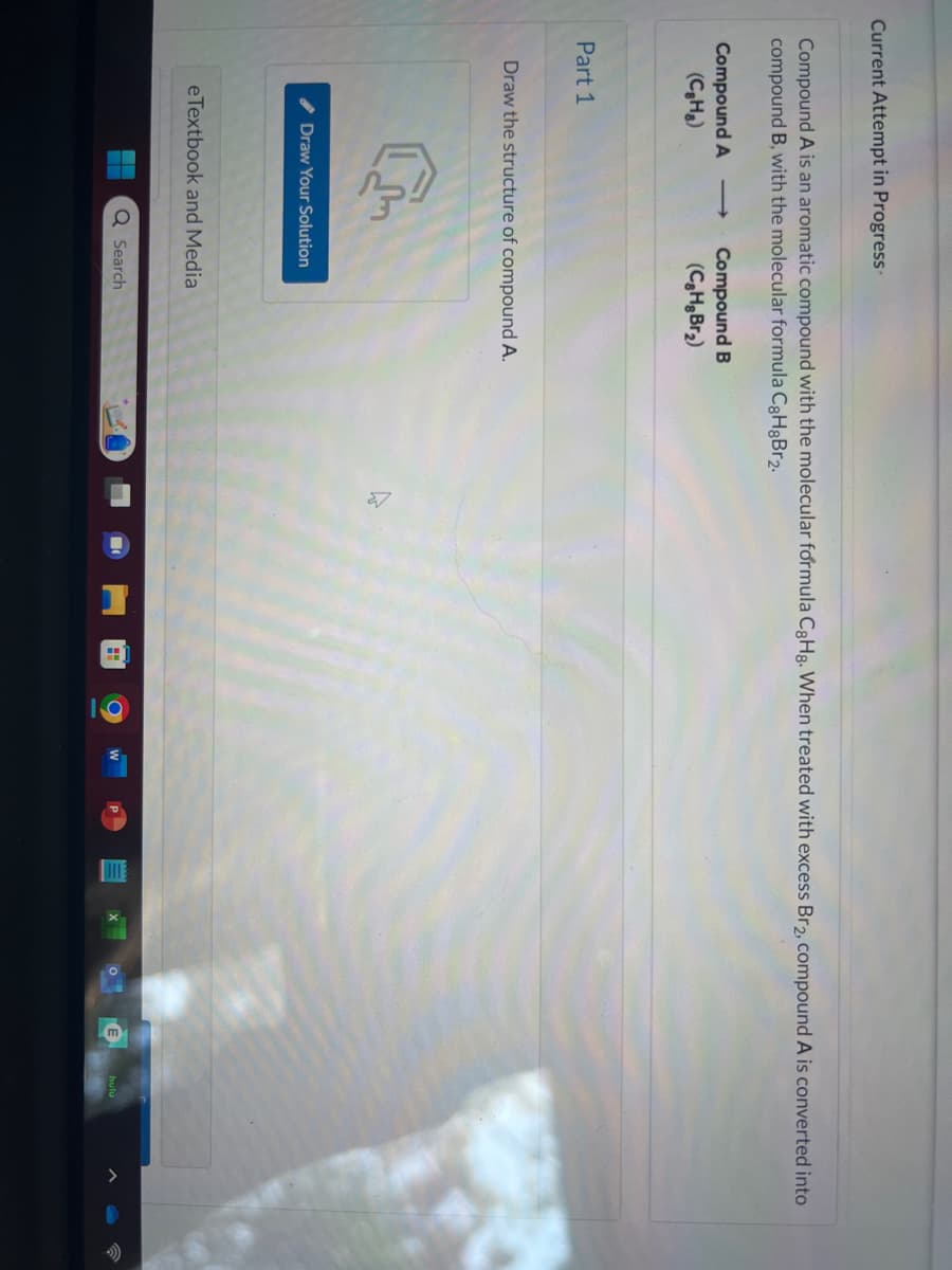 Current Attempt in Progress-
Compound A is an aromatic compound with the molecular formula CgHg. When treated with excess Br2, compound A is converted into
compound B, with the molecular formula C8HgBr2.
Compound A
(CH₂)
Part 1
Compound B
(C8HgBr₂)
Draw the structure of compound A.
Draw Your Solution
eTextbook and Media
Q Search
H
O
E
hulu