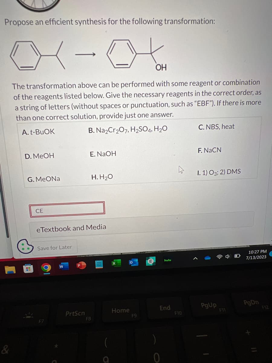 Propose an efficient synthesis for the following transformation:
01-04
OH
The transformation above can be performed with some reagent or combination
of the reagents listed below. Give the necessary reagents in the correct order, as
a string of letters (without spaces or punctuation, such as "EBF"). If there is more
than one correct solution, provide just one answer.
A. t-BuOK
B. Na2Cr₂O7, H₂SO4, H₂O
&
D. MeOH
G. MeONa
H
CE
Save for Later
eTextbook and Media
F7
E. NaOH
PrtScn
H. H₂O
FB
Home
F9
E
hulu
End
F10
C. NBS, heat
F. NaCN
I. 1) O3; 2) DMS
PgUp
F11
10:27 PM
7/13/2023
PgDn
11