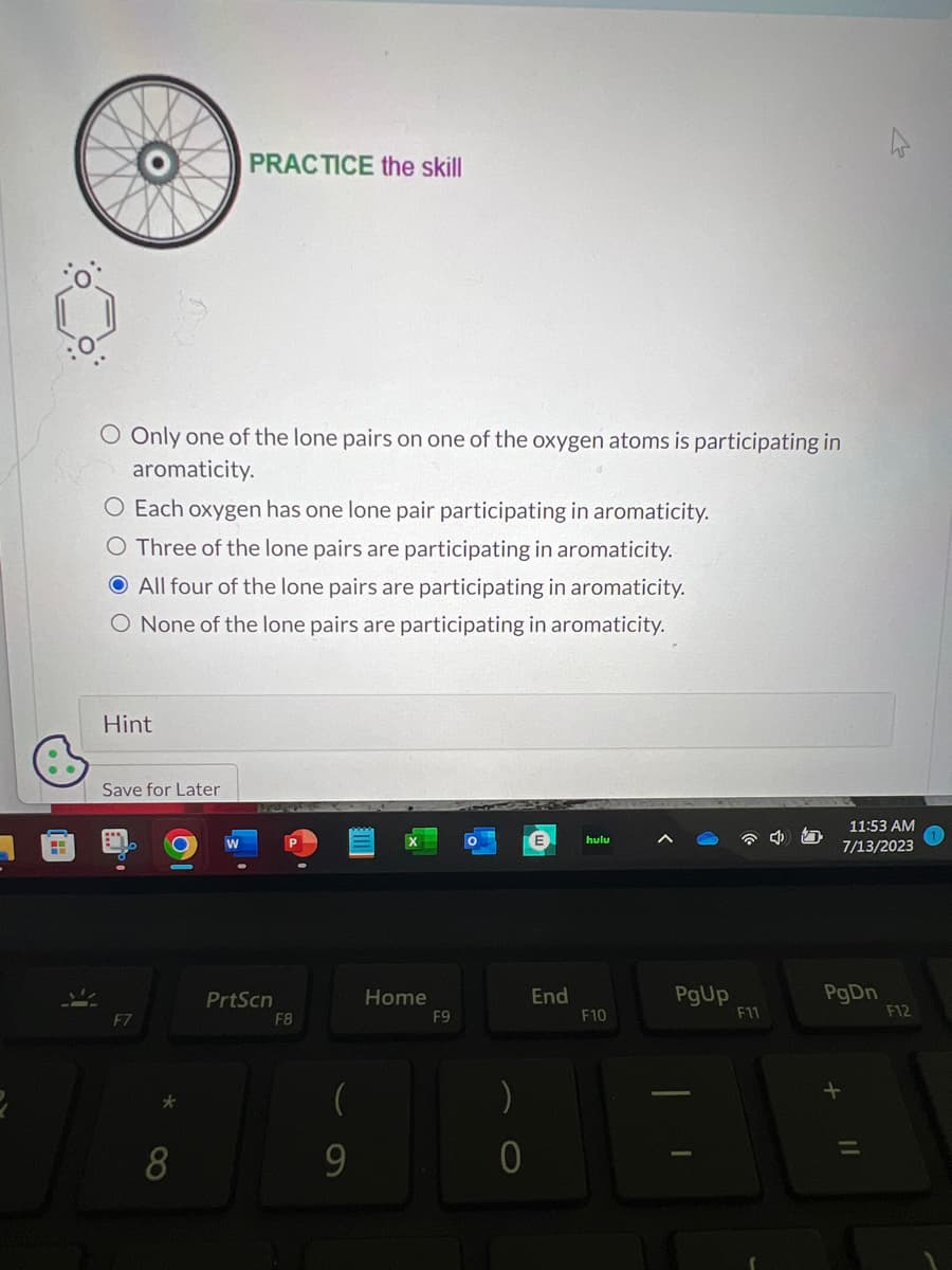 H
O Only one of the lone pairs on one of the oxygen atoms is participating in
aromaticity.
O Each oxygen has one lone pair participating in aromaticity.
O Three of the lone pairs are participating in aromaticity.
All four of the lone pairs are participating in aromaticity.
O None of the lone pairs are participating in aromaticity.
Hint
Save for Later
PRACTICE the skill
F7
8
PrtScn
F8
(
9
Home
F9
)
0
End
hulu
F10
PgUp
I
F11
11:53 AM
7/13/2023
PgDn
F12