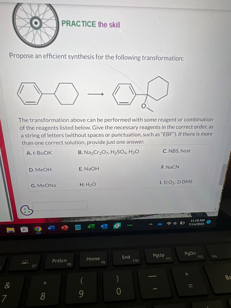 &
7
Propose an efficient synthesis for the following transformation:
V
The transformation above can be performed with some reagent or combination
of the reagents listed below. Give the necessary reagents in the correct order, as
a string of letters (without spaces or punctuation, such as "EBF"). If there is more
than one correct solution, provide just one answer.
A. t-BuOK
B. Na2Cr2O7, H₂SO4, H₂O
D. MeOH
G. MeONa
F7
PRACTICE the skill
*
8
PrtScn
F8
→
E. NaOH
H. H₂O
(
9
Home
F9
:)
End
0
F10
C. NBS, heat
I
F. NaCN
I. 1) O3; 2) DMS
PgUp
F11
C
11:18 AM
7/14/2023
PgDn
F12
Ins
Ba