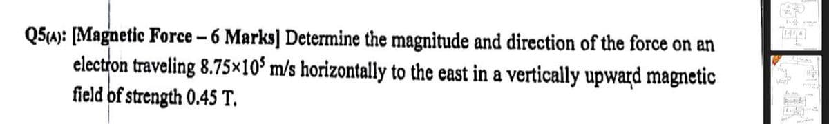 Q5(4): [Magnetic Force - 6 Marks] Determine the magnitude and direction of the force on an
electron traveling 8.75×105 m/s horizontally to the east in a vertically upward magnetic
field of strength 0.45 T.
B
VAL