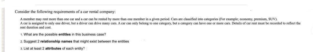 Consider the following requirements of a car rental company:
A member may rent more than one car and a car can be rented by more than one member in a given period. Cars are classified into categories (For example; economy, premium, SUV).
A car is assigned to only one driver, but a driver can drive many cars. A car can only belong to one category, but a category can have one or more cars. Details of car rent must be recorded to reflect the
rent duration and cost.
1. What are the possible entities in this business case?
2. Suggest 2 relationship names that might exist between the entities
3. List at least 2 attributes of each entity?