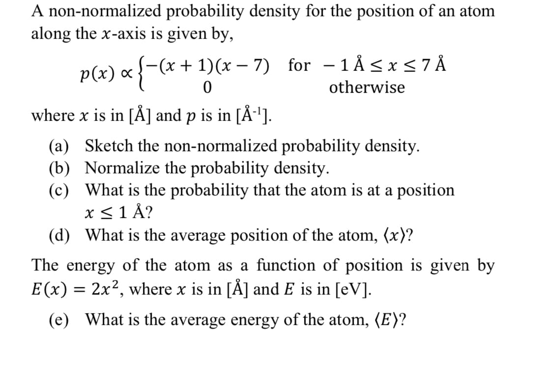 A non-normalized probability density for the position of an atom
along the x-axis is given by,
p(x) x (x + 1)(x-7) for -1Å ≤ x ≤ 7 Å
otherwise
0
where x is in [Å] and p is in [Å-¹].
(a) Sketch the non-normalized probability density.
(b) Normalize the probability density.
(c)
What is the probability that the atom is at a position
x ≤ 1 Å?
(d) What is the average position of the atom, (x)?
The energy of the atom as a function of position is given by
E(x) = 2x², where x is in [Å] and E is in [eV].
(e) What is the average energy of the atom, (E)?