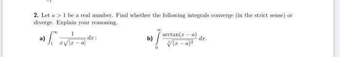 2. Let a >1 be a real number. Find whether the following integrals converge (in the strict sense) or
diverge. Explain your reasoning.
1
dr;
b) /arctan(r- a)
dr.
Vr - a|
