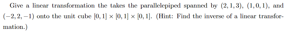 Give a linear transformation the takes the parallelepiped spanned by (2, 1, 3), (1,0, 1), and
(-2,2, – 1) onto the unit cube [0, 1] × [0, 1] × [0, 1]. (Hint: Find the inverse of a linear transfor-
mation.)
