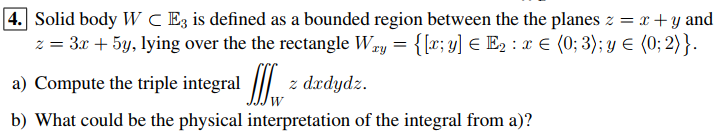 4. Solid body W C E3 is defined as a bounded region between the the planes z = x + y and
z = 3x + 5y, lying over the the rectangle Wry = {[r; y] € E2 : x E (0; 3); y E (0; 2)}.
a) Compute the triple integral
z dædydz.
b) What could be the physical interpretation of the integral from a)?
