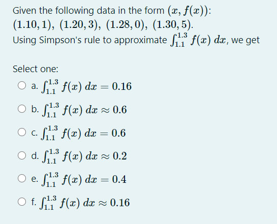 Given the following data in the form (x, f(x)):
(1.10, 1), (1.20,3), (1.28,0), (1.30, 5).
Using Simpson's rule to approximate fi f(x) dx, we get
Select one:
a. S f(x) dx
0.16
O b. S f(x) dx z 0.6
1.3
O c. f f(x) dæ = 0.6
O d. f* f(x) dæ z 0.2
Si f(x) dæ = 0.4
e.
1.1
O f. * f(x) dx z 0.16
J1.1
