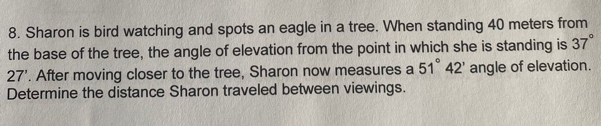 8. Sharon is bird watching and spots an eagle in a tree. When standing 40 meters from
the base of the tree, the angle of elevation from the point in which she is standing is 37
27'. After moving closer to the tree, Sharon now measures a 51 42' angle of elevation.
Determine the distance Sharon traveled between viewings.
