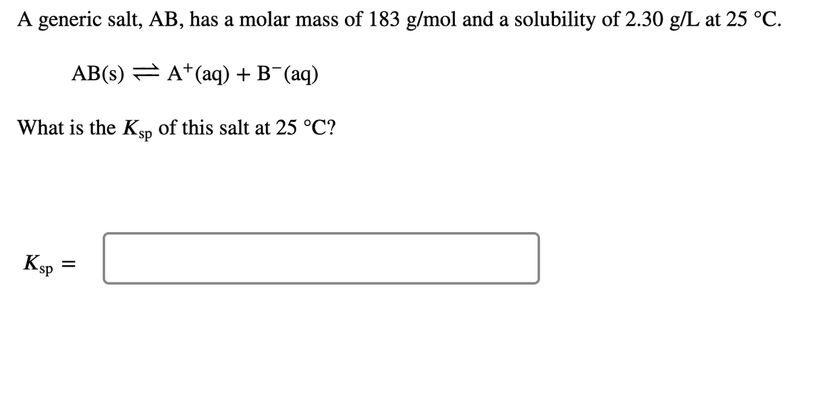 A generic salt, AB, has a molar mass of 183 g/mol and a solubility of 2.30 g/L at 25 °C.
AB(s) = A+(aq) + B¯(aq)
What is the KSp of this salt at 25 °C?
Ksp
