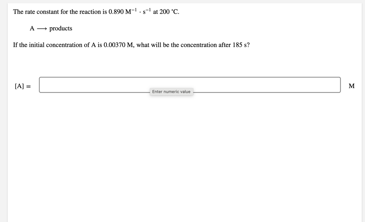 The rate constant for the reaction is 0.890 M-! · s-l at 200 °C.
A
→ products
If the initial concentration of A is 0.00370 M, what will be the concentration after 185 s?
[A]
M
Enter numeric value
II
