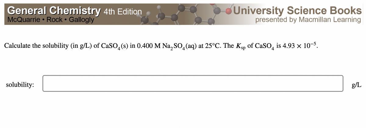 General Chemistry 4th Edition
McQuarrie • Rock • Gallogly
BUniversity Science Books
presented by Macmillan Learning
Calculate the solubility (in g/L) of CaSO,(s) in 0.400 M Na, SO, (aq) at 25°C. The Kgp of CaSO, is 4.93 × 103.
solubility:
g/L
