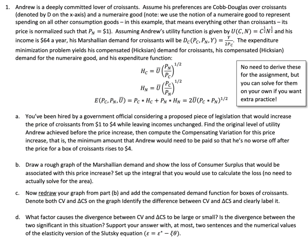 1. Andrew is a deeply committed lover of croissants. Assume his preferences are Cobb-Douglas over croissants
(denoted by D on the x-axis) and a numeraire good (note: we use the notion of a numeraire good to represent
spending on all other consumption goods - in this example, that means everything other than croissants - its
price is normalized such that P = $1). Assuming Andrew's utility function is given by U(C, N) = CN and his
income is $64 a year, his Marshallian demand for croissants will be Dc (Pc, PN,Y)= The expenditure
minimization problem yields his compensated (Hicksian) demand for croissants, his compensated (Hicksian)
demand for the numeraire good, and his expenditure function:
2PC
Hc = U
C.
1/2
HN = U
(PN) ²
1/2
= 0 (Pc) ¹/²
E (PC, PN,U)= Pc* Hc + PN * HN = 2Ū(Pc * PN)¹/2
No need to derive these
for the assignment, but
you can solve for them
on your own if you want
extra practice!
a. You've been hired by a government official considering a proposed piece of legislation that would increase
the price of croissants from $1 to $4 while leaving incomes unchanged. Find the original level of utility
Andrew achieved before the price increase, then compute the Compensating Variation for this price
increase, that is, the minimum amount that Andrew would need to be paid so that he's no worse off after
the price for a box of croissants rises to $4.
b. Draw a rough graph of the Marshallian demand and show the loss of Consumer Surplus that would be
associated with this price increase? Set up the integral that you would use to calculate the loss (no need to
actually solve for the area).
Now redraw your graph from part (b) and add the compensated demand function for boxes of croissants.
Denote both CV and ACS on the graph Identify the difference between CV and ACS and clearly label it.
d. What factor causes the divergence between CV and ACS to be large or small? Is the divergence between the
two significant in this situation? Support your answer with, at most, two sentences and the numerical values
of the elasticity version of the Slutsky equation (ε = ɛ* — §0).