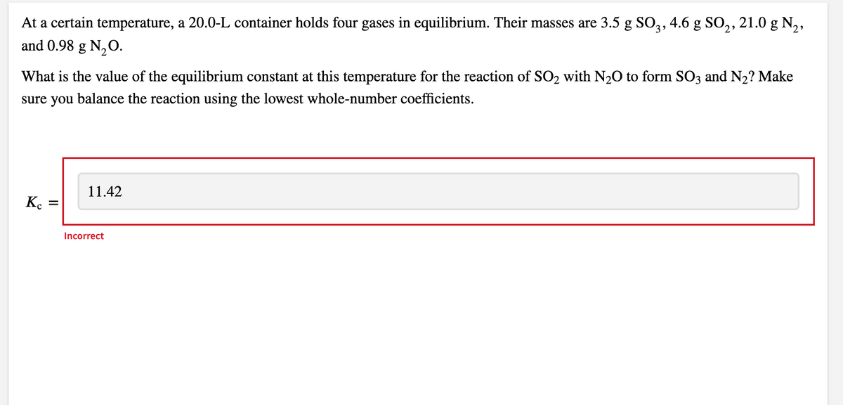 At a certain temperature, a 20.0-L container holds four gases in equilibrium. Their masses are 3.5 g SO,, 4.6 g SO,, 21.0 g N,,
and 0.98 g N,O.
What is the value of the equilibrium constant at this temperature for the reaction of SO2 with N2O to form SO3 and N2? Make
sure you balance the reaction using the lowest whole-number coefficients.
11.42
K.
Incorrect
