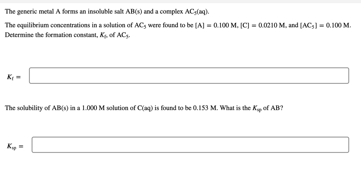 The generic metal A forms an insoluble salt AB(s) and a complex AC5(aq).
The equilibrium concentrations in a solution of AC5 were found to be [A] = 0.100 M, [C] = 0.0210 M, and [AC5] = 0.100 M.
%3D
Determine the formation constant, Kf, of AC5.
Kf =
The solubility of AB(s) in a 1.000 M solution of C(aq) is found to be 0.153 M. What is the Ksp of AB?
Ksp =
