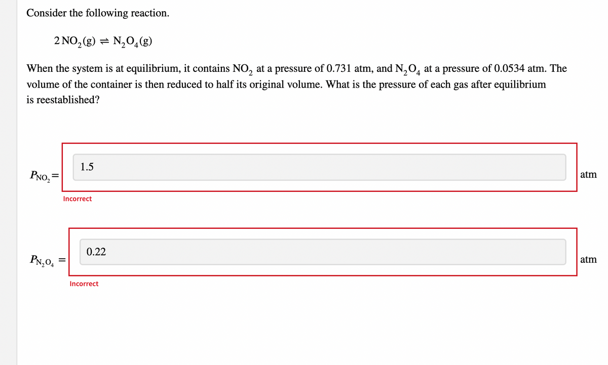 Consider the following reaction.
2 NO, (g) = N,0,(g)
When the system is at equilibrium, it contains NO, at a pressure of 0.731 atm, and N,O̟ at a pressure of 0.0534 atm. The
volume of the container is then reduced to half its original volume. What is the pressure of each gas after equilibrium
is reestablished?
1.5
PNO, =
atm
Incorrect
0.22
PN,04
atm
Incorrect
