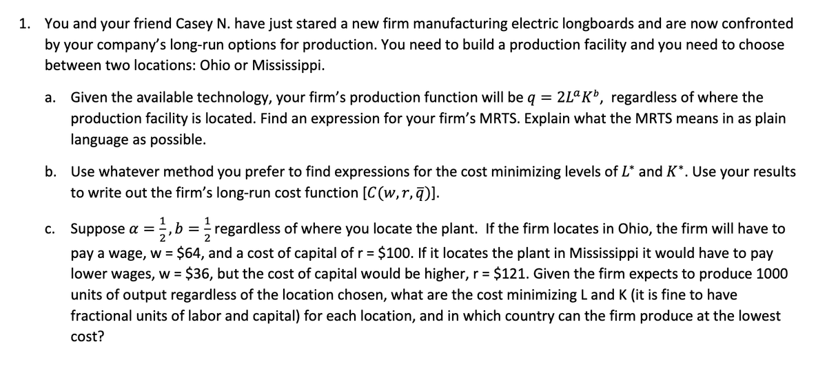 1. You and your friend Casey N. have just stared a new firm manufacturing electric longboards and are now confronted
by your company's long-run options for production. You need to build a production facility and you need to choose
between two locations: Ohio or Mississippi.
=
a. Given the available technology, your firm's production function will be q 2Lª K¹, regardless of where the
production facility is located. Find an expression for your firm's MRTS. Explain what the MRTS means in as plain
language as possible.
b. Use whatever method you prefer to find expressions for the cost minimizing levels of L* and K*. Use your results
to write out the firm's long-run cost function [C(w, r,q)].
2
c. Suppose α = 11/1, b = 1/1/2
, b = regardless of where you locate the plant. If the firm locates in Ohio, the firm will have to
pay a wage, w = $64, and a cost of capital of r = $100. If it locates the plant in Mississippi it would have to pay
lower wages, w = $36, but the cost of capital would be higher, r = $121. Given the firm expects to produce 1000
units of output regardless of the location chosen, what are the cost minimizing L and K (it is fine to have
fractional units of labor and capital) for each location, and in which country can the firm produce at the lowest
cost?