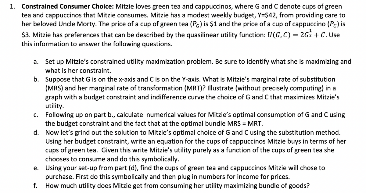 1. Constrained Consumer Choice: Mitzie loves green tea and cappuccinos, where G and C denote cups of green
tea and cappuccinos that Mitzie consumes. Mitzie has a modest weekly budget, Y=$42, from providing care to
her beloved Uncle Morty. The price of a cup of green tea (PG) is $1 and the price of a cup of cappuccino (Pc) is
$3. Mitzie has preferences that can be described by the quasilinear utility function: U(G, C) = 2Gz + C. Use
this information to answer the following questions.
a. Set up Mitzie's constrained utility maximization problem. Be sure to identify what she is maximizing and
what is her constraint.
b.
Suppose that G is on the x-axis and C is on the Y-axis. What is Mitzie's marginal rate of substitution
(MRS) and her marginal rate of transformation (MRT)? Illustrate (without precisely computing) in a
graph with a budget constraint and indifference curve the choice of G and C that maximizes Mitzie's
utility.
c.
Following up on part b., calculate numerical values for Mitzie's optimal consumption of G and C using
the budget constraint and the fact that at the optimal bundle MRS = MRT.
d.
Now let's grind out the solution to Mitzie's optimal choice of G and C using the substitution method.
Using her budget constraint, write an equation for the cups of cappuccinos Mitzie buys in terms of her
cups of green tea. Given this write Mitzie's utility purely as a function of the cups of green tea she
chooses to consume and do this symbolically.
e.
Using your set-up from part (d), find the cups of green tea and cappuccinos Mitzie will chose to
purchase. First do this symbolically and then plug in numbers for income for prices.
f.
How much utility does Mitzie get from consuming her utility maximizing bundle of goods?