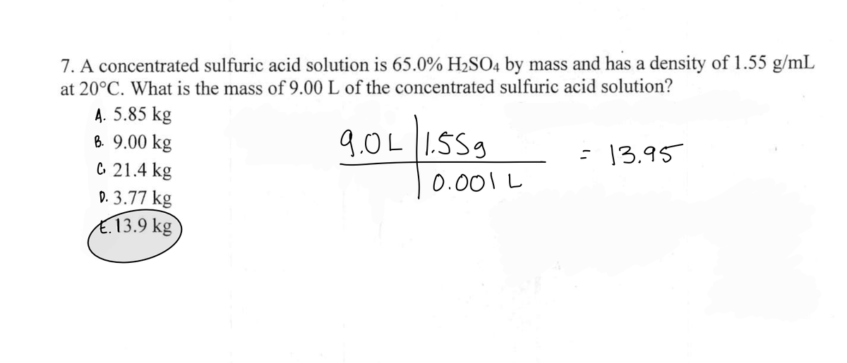 7. A concentrated sulfuric acid solution is 65.0% H₂SO4 by mass and has a density of 1.55 g/mL
at 20°C. What is the mass of 9.00 L of the concentrated sulfuric acid solution?
A. 5.85 kg
B. 9.00 kg
C 21.4 kg
D. 3.77 kg
€13.9 kg
9.0L |1.559
0.001
= 13.95