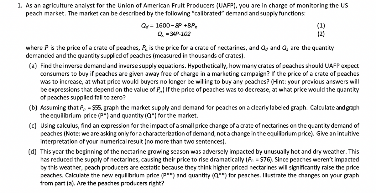 1. As an agriculture analyst for the Union of American Fruit Producers (UAFP), you are in charge of monitoring the US
peach market. The market can be described by the following "calibrated" demand and supply functions:
Qd = 1600-8P +8Pn
Qs = 34P-102
(1)
(2)
where P is the price of a crate of peaches, Pn is the price for a crate of nectarines, and Qd and Q, are the quantity
demanded and the quantity supplied of peaches (measured in thousands of crates).
(a) Find the inverse demand and inverse supply equations. Hypothetically, how many crates of peaches should UAFP expect
consumers to buy if peaches are given away free of charge in a marketing campaign? If the price of a crate of peaches
was to increase, at what price would buyers no longer be willing to buy any peaches? (Hint: your previous answers will
be expressions that depend on the value of P) If the price of peaches was to decrease, at what price would the quantity
of peaches supplied fall to zero?
(b) Assuming that P₁ = $55, graph the market supply and demand for peaches on a clearly labeled graph. Calculate and graph
the equilibrium price (P*) and quantity (Q*) for the market.
(c) Using calculus, find an expression for the impact of a small price change of a crate of nectarines on the quantity demand of
peaches (Note: we are asking only for a characterization of demand, not a change in the equilibrium price). Give an intuitive
interpretation of your numerical result (no more than two sentences).
(d) This year the beginning of the nectarine growing season was adversely impacted by unusually hot and dry weather. This
has reduced the supply of nectarines, causing their price to rise dramatically (P₁ = $76). Since peaches weren't impacted
by this weather, peach producers are ecstatic because they think higher priced nectarines will significantly raise the price
peaches. Calculate the new equilibrium price (P**) and quantity (Q**) for peaches. Illustrate the changes on your graph
from part (a). Are the peaches producers right?