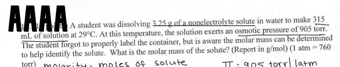 AAAAA
A student was dissolving 3.25 g of a nonelectrolyte solute in water to make 315
mL of solution at 29°C. At this temperature, the solution exerts an osmotic pressure of 905 torr.
The student forgot to properly label the container, but is aware the molar mass can be determined
to help identify the solute. What is the molar mass of the solute? (Report in g/mol) (1 atm = 760
torr) molarity- moles of
solute
π = 905 torr/ latm