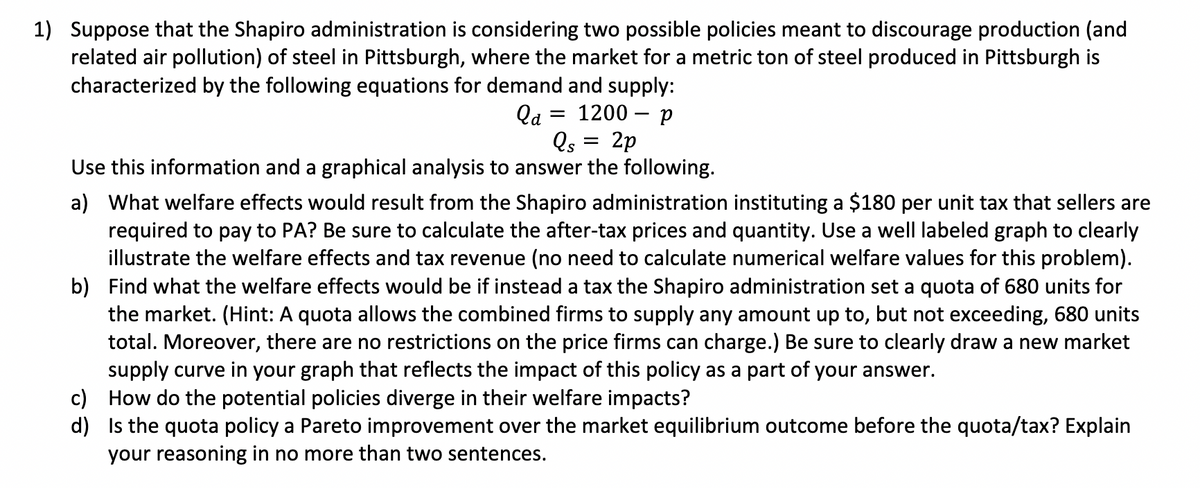 1) Suppose that the Shapiro administration is considering two possible policies meant to discourage production (and
related air pollution) of steel in Pittsburgh, where the market for a metric ton of steel produced in Pittsburgh is
characterized by the following equations for demand and supply:
1200 p
la
Qs
2p
Use this information and a graphical analysis to answer the following.
=
a) What welfare effects would result from the Shapiro administration instituting a $180 per unit tax that sellers are
required to pay to PA? Be sure to calculate the after-tax prices and quantity. Use a well labeled graph to clearly
illustrate the welfare effects and tax revenue (no need to calculate numerical welfare values for this problem).
b) Find what the welfare effects would be if instead a tax the Shapiro administration set a quota of 680 units for
the market. (Hint: A quota allows the combined firms to supply any amount up to, but not exceeding, 680 units
total. Moreover, there are no restrictions on the price firms can charge.) Be sure to clearly draw a new market
supply curve in your graph that reflects the impact of this policy as a part of your answer.
How do the potential policies diverge in their welfare impacts?
c)
d)
Is the quota policy a Pareto improvement over the market equilibrium outcome before the quota/tax? Explain
your reasoning in no more than two sentences.