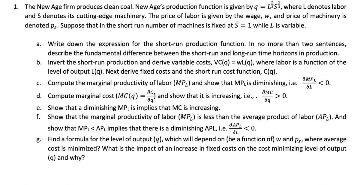 2 1
1. The New Age firm produces clean coal. New Age's production function is given by q = L3S3, where L denotes labor
and S denotes its cutting-edge machinery. The price of labor is given by the wage, w, and price of machinery is
denoted ps. Suppose that in the short run number of machines is fixed at 5 = 1 while L is variable.
a. Write down the expression for the short-run production function. In no more than two sentences,
describe the fundamental difference between the short-run and long-run time horizons in production.
b. Invert the short-run production and derive variable costs, VC(q) = wL(q), where labor is a function of the
level of output L(q). Next derive fixed costs and the short run cost function, C(q).
Compute the marginal productivity of labor (MP₁) and show that MP₁ is diminishing, i.e.
> 0.
ac
OMC
Compute marginal cost (MC(q) = C) and show that it is increasing, i.e., .
8q
c.
d.
e.
f.
OMPL
SL
< 0.
Show that a diminishing MPL is implies that MC is increasing.
Show that the marginal productivity of labor (MP₁) is less than the average product of labor (AP₁). And
show that MPL < AP₁ implies that there is a diminishing APL, i.e.
O APL
SL
< 0.
g. Find a formula for the level of output (q), which will depend on (be a function of) w and ps, where average
cost is minimized? What is the impact of an increase in fixed costs on the cost minimizing level of output
(q) and why?