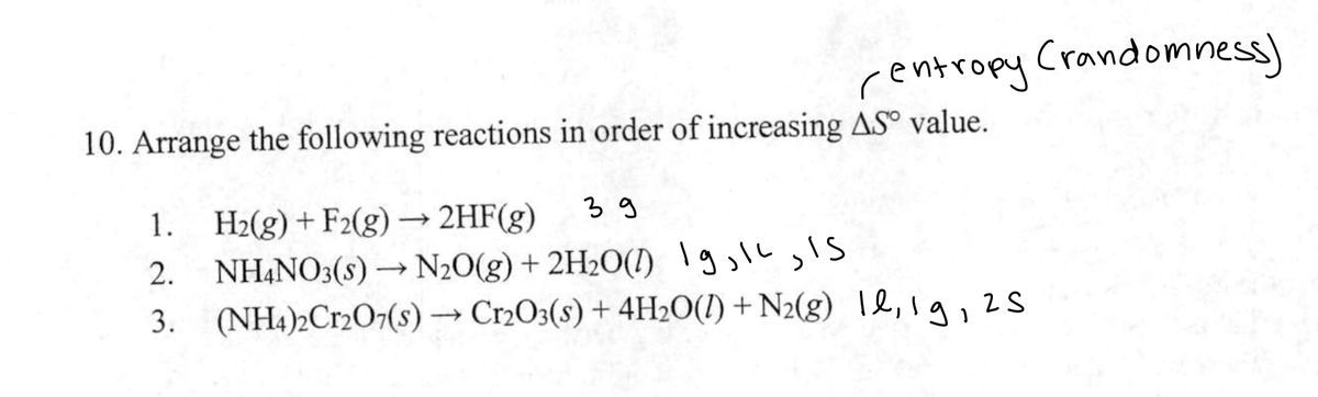 centropy (randomness)
10. Arrange the following reactions in order of increasing AS value.
1.
H₂(g) + F2(g) → 2HF(g)
зд
2. NH4NO3(s) → N₂O(g) + 2H₂O() 19, 12, 15
3. (NH4)2Cr2O7(s) →→→ Cr2O3(s) + 4H₂O(l) + N₂(g) 1,1g, 25