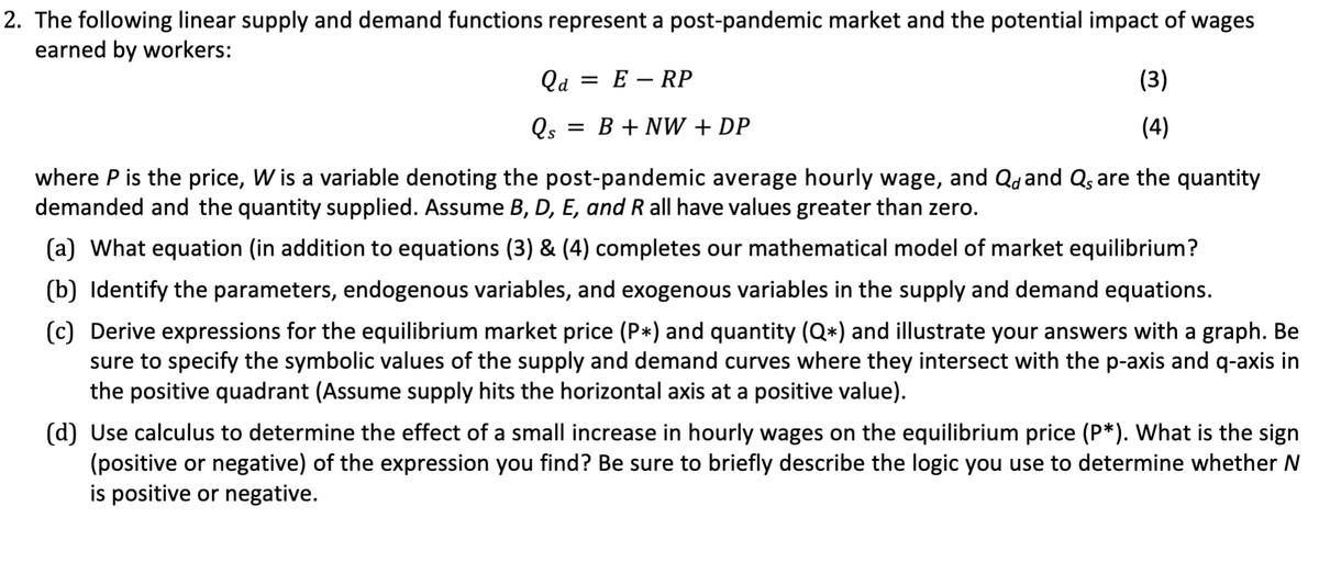 2. The following linear supply and demand functions represent a post-pandemic market and the potential impact of wages
earned by workers:
Qa= ERP
Qs
= B+ NW + DP
(3)
(4)
where P is the price, W is a variable denoting the post-pandemic average hourly wage, and Q and Qs are the quantity
demanded and the quantity supplied. Assume B, D, E, and R all have values greater than zero.
(a) What equation (in addition to equations (3) & (4) completes our mathematical model of market equilibrium?
(b) Identify the parameters, endogenous variables, and exogenous variables in the supply and demand equations.
(c) Derive expressions for the equilibrium market price (P*) and quantity (Q*) and illustrate your answers with a graph. Be
sure to specify the symbolic values of the supply and demand curves where they intersect with the p-axis and q-axis in
the positive quadrant (Assume supply hits the horizontal axis at a positive value).
(d) Use calculus to determine the effect of a small increase in hourly wages on the equilibrium price (P*). What is the sign
(positive or negative) of the expression you find? Be sure to briefly describe the logic you use to determine whether N
is positive or negative.